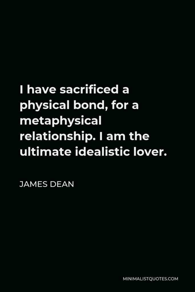 James Dean Quote - I have sacrificed a physical bond, for a metaphysical relationship. I am the ultimate idealistic lover.