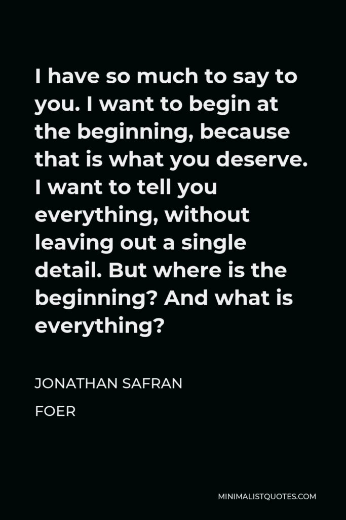 Jonathan Safran Foer Quote - I have so much to say to you. I want to begin at the beginning, because that is what you deserve. I want to tell you everything, without leaving out a single detail. But where is the beginning? And what is everything?
