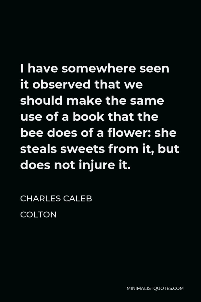 Charles Caleb Colton Quote - I have somewhere seen it observed that we should make the same use of a book that the bee does of a flower: she steals sweets from it, but does not injure it.