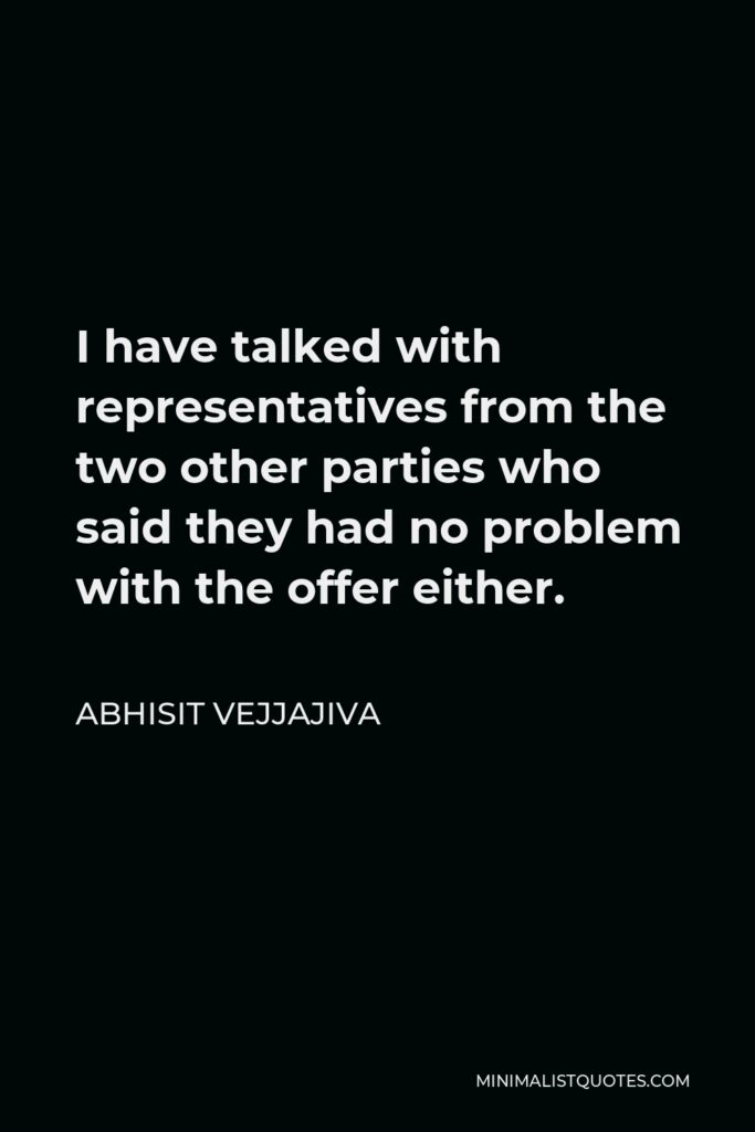 Abhisit Vejjajiva Quote - I have talked with representatives from the two other parties who said they had no problem with the offer either.