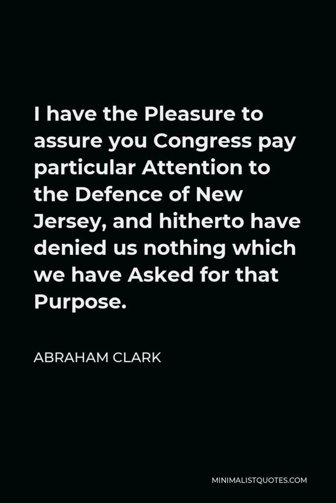 Abraham Clark Quote - I have the Pleasure to assure you Congress pay particular Attention to the Defence of New Jersey, and hitherto have denied us nothing which we have Asked for that Purpose.