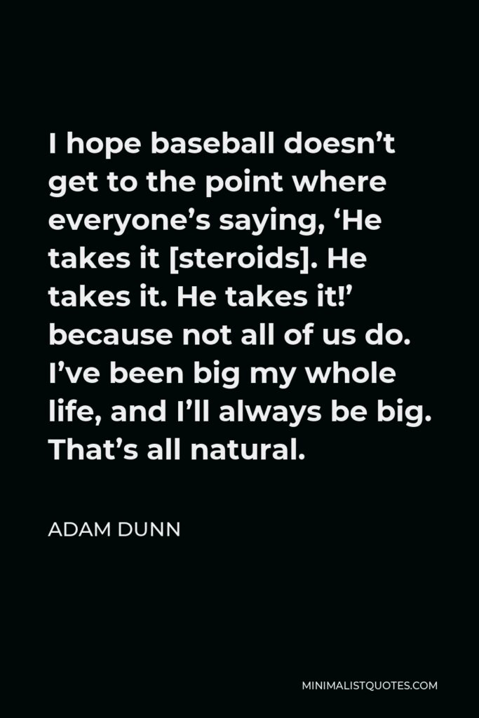 Adam Dunn Quote - I hope baseball doesn’t get to the point where everyone’s saying, ‘He takes it [steroids]. He takes it. He takes it!’ because not all of us do. I’ve been big my whole life, and I’ll always be big. That’s all natural.