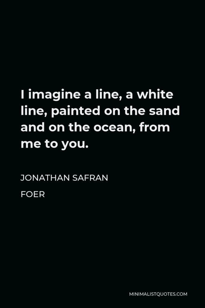 Jonathan Safran Foer Quote - I imagine a line, a white line, painted on the sand and on the ocean, from me to you.