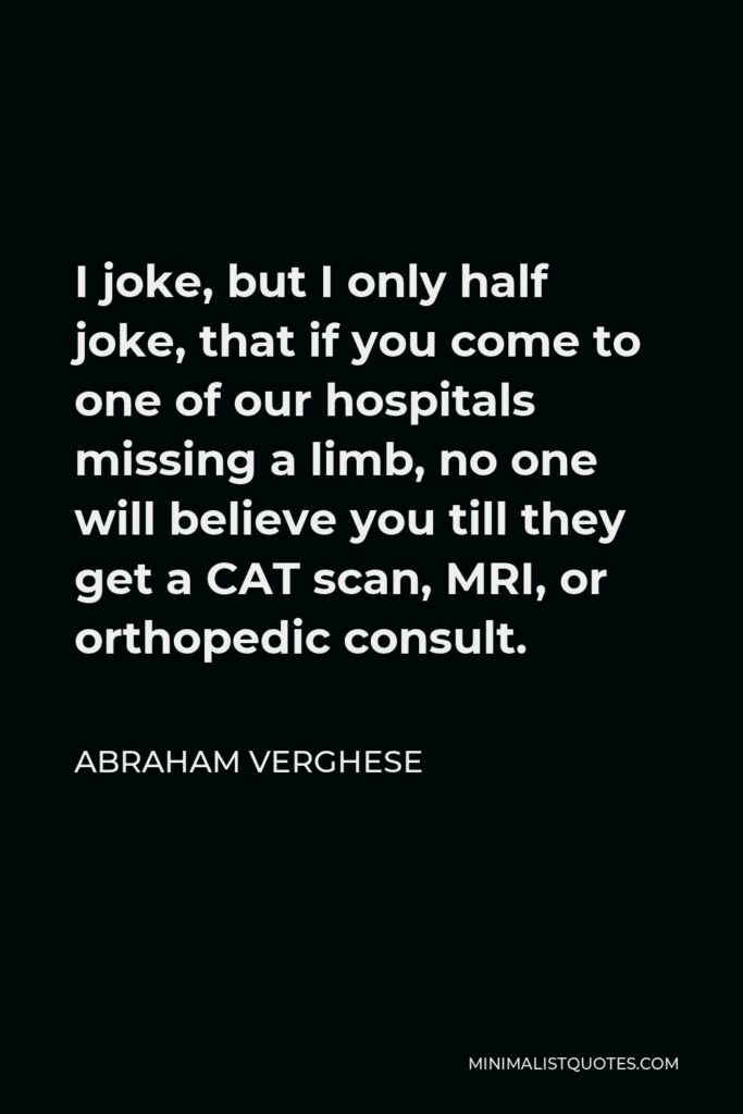 Abraham Verghese Quote - I joke, but I only half joke, that if you come to one of our hospitals missing a limb, no one will believe you till they get a CAT scan, MRI, or orthopedic consult.