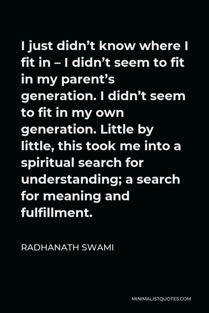 Radhanath Swami Quote - I just didn’t know where I fit in – I didn’t seem to fit in my parent’s generation. I didn’t seem to fit in my own generation. Little by little, this took me into a spiritual search for understanding; a search for meaning and fulfillment.