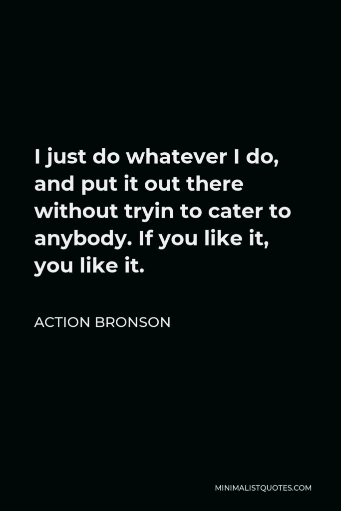 Action Bronson Quote - I just do whatever I do, and put it out there without tryin to cater to anybody. If you like it, you like it.