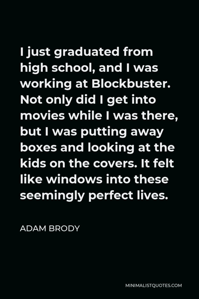 Adam Brody Quote - I just graduated from high school, and I was working at Blockbuster. Not only did I get into movies while I was there, but I was putting away boxes and looking at the kids on the covers. It felt like windows into these seemingly perfect lives.