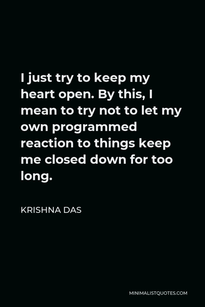 Krishna Das Quote - I just try to keep my heart open. By this, I mean to try not to let my own programmed reaction to things keep me closed down for too long.