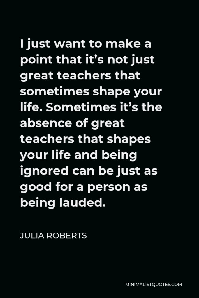 Julia Roberts Quote - I just want to make a point that it’s not just great teachers that sometimes shape your life. Sometimes it’s the absence of great teachers that shapes your life and being ignored can be just as good for a person as being lauded.