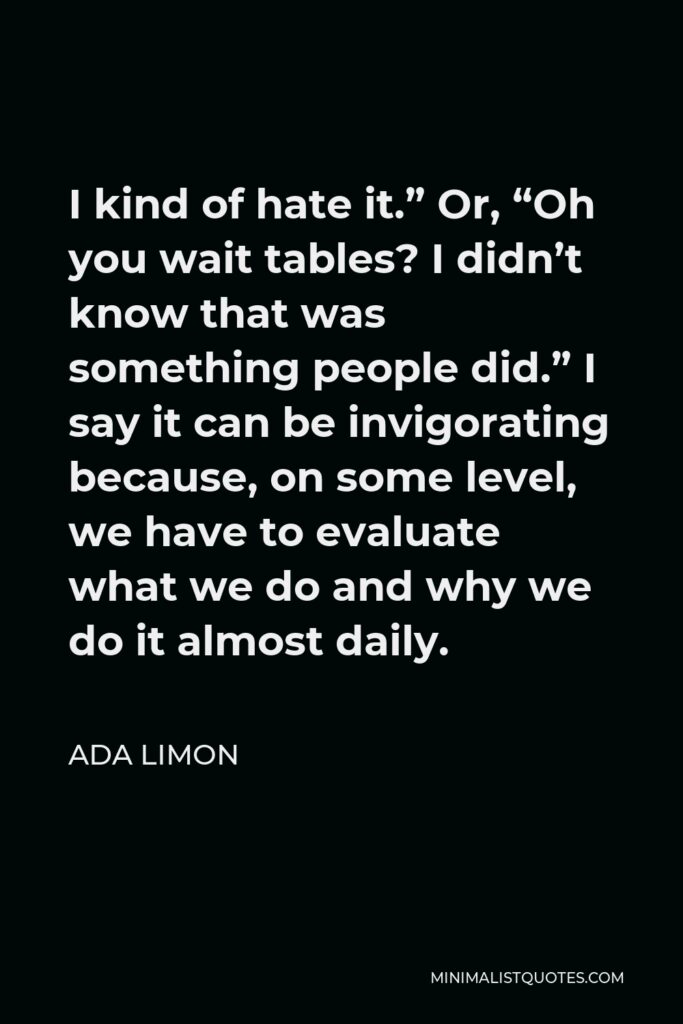 Ada Limon Quote - I kind of hate it.” Or, “Oh you wait tables? I didn’t know that was something people did.” I say it can be invigorating because, on some level, we have to evaluate what we do and why we do it almost daily.