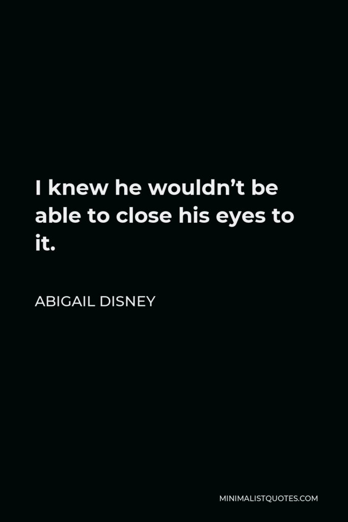 Abigail Disney Quote - I knew he wouldn’t be able to close his eyes to it.