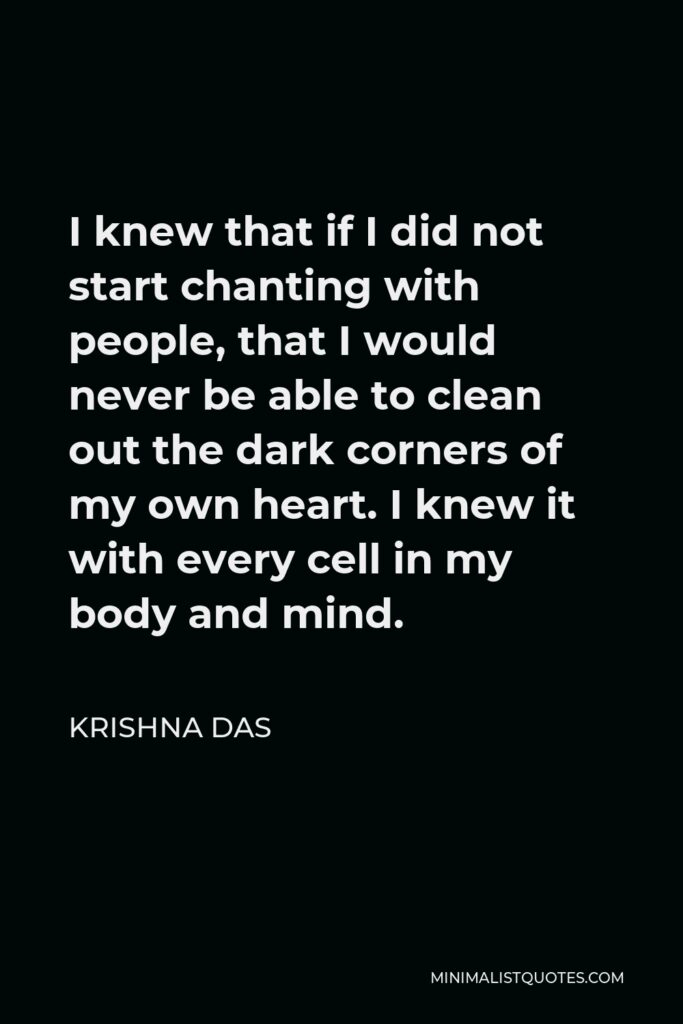 Krishna Das Quote - I knew that if I did not start chanting with people, that I would never be able to clean out the dark corners of my own heart. I knew it with every cell in my body and mind.