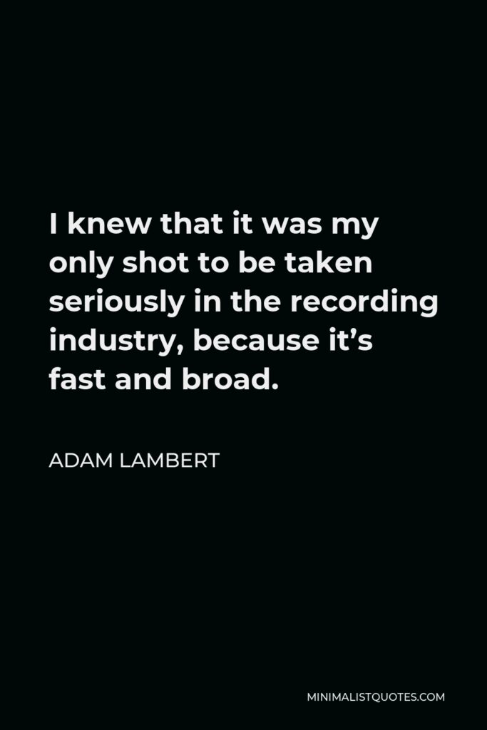 Adam Lambert Quote - I knew that it was my only shot to be taken seriously in the recording industry, because it’s fast and broad.