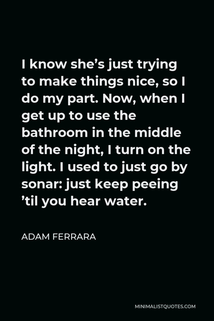 Adam Ferrara Quote - I know she’s just trying to make things nice, so I do my part. Now, when I get up to use the bathroom in the middle of the night, I turn on the light. I used to just go by sonar: just keep peeing ’til you hear water.
