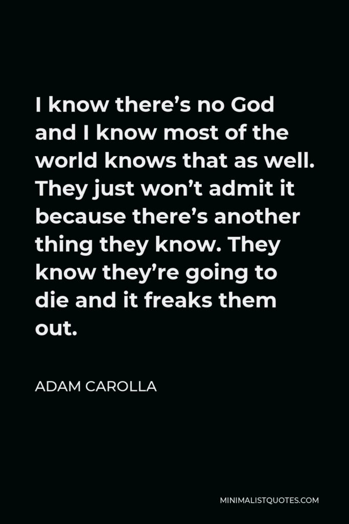 Adam Carolla Quote - I know there’s no God and I know most of the world knows that as well. They just won’t admit it because there’s another thing they know. They know they’re going to die and it freaks them out.