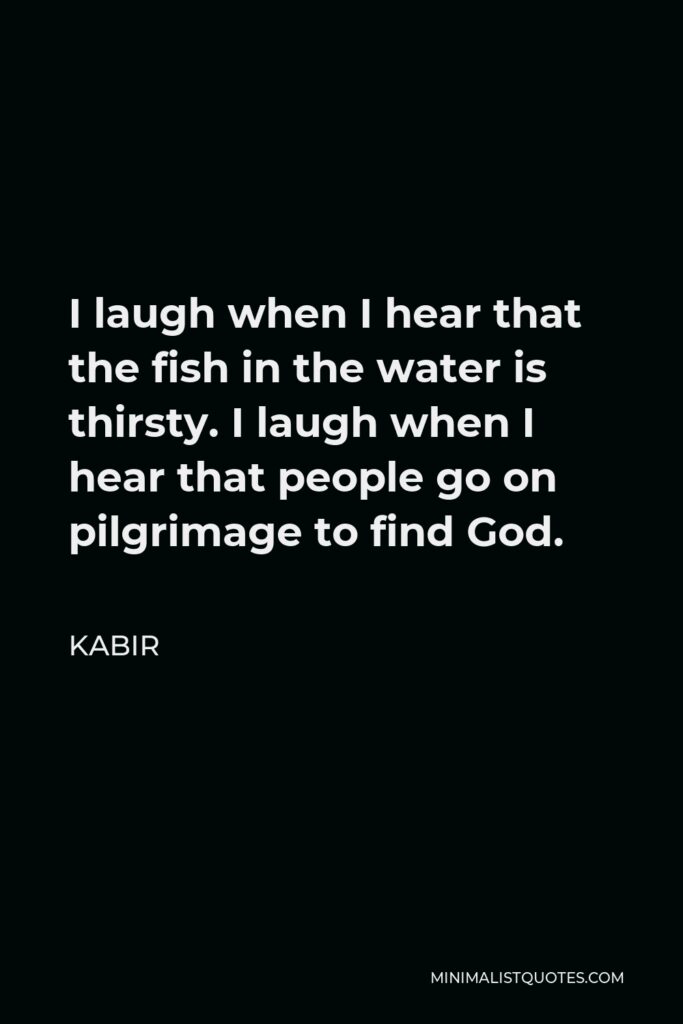 Kabir Quote - I laugh when I hear that the fish in the water is thirsty. I laugh when I hear that people go on pilgrimage to find God.