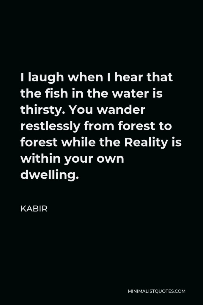 Kabir Quote - I laugh when I hear that the fish in the water is thirsty. You don’t grasp the fact that what is most alive of all is inside your own house; and so you walk from one holy city to the next with a confused look!