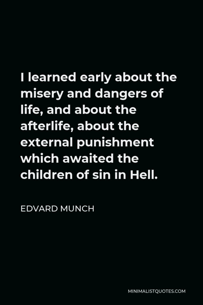 Edvard Munch Quote - I learned early about the misery and dangers of life, and about the afterlife, about the external punishment which awaited the children of sin in Hell.