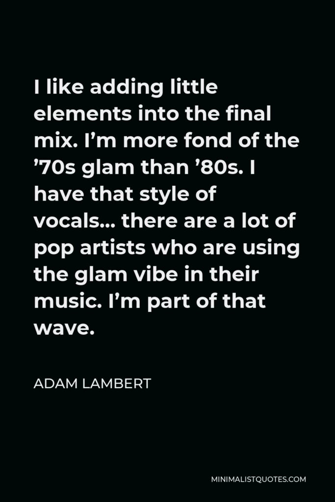 Adam Lambert Quote - I like adding little elements into the final mix. I’m more fond of the ’70s glam than ’80s. I have that style of vocals… there are a lot of pop artists who are using the glam vibe in their music. I’m part of that wave.