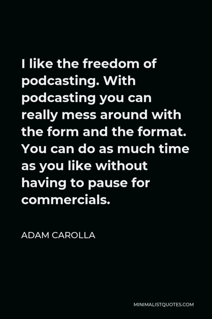 Adam Carolla Quote - I like the freedom of podcasting. With podcasting you can really mess around with the form and the format. You can do as much time as you like without having to pause for commercials.