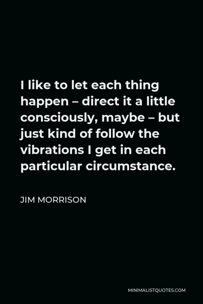 Jim Morrison Quote - I like to let each thing happen – direct it a little consciously, maybe – but just kind of follow the vibrations I get in each particular circumstance.