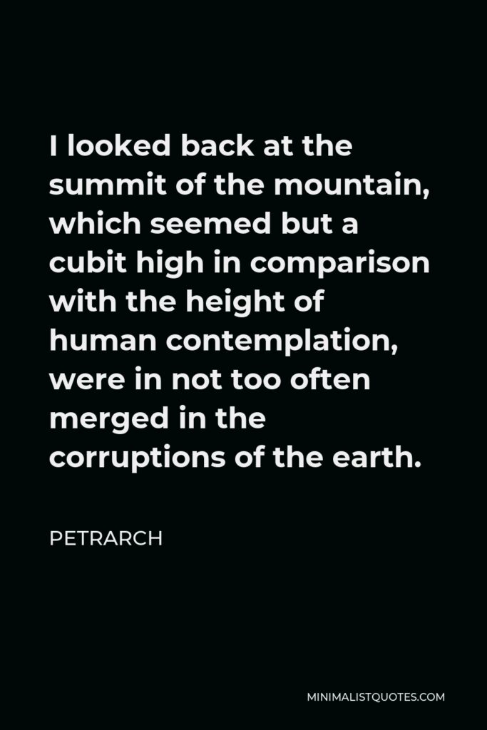 Petrarch Quote - I looked back at the summit of the mountain, which seemed but a cubit high in comparison with the height of human contemplation, were in not too often merged in the corruptions of the earth.