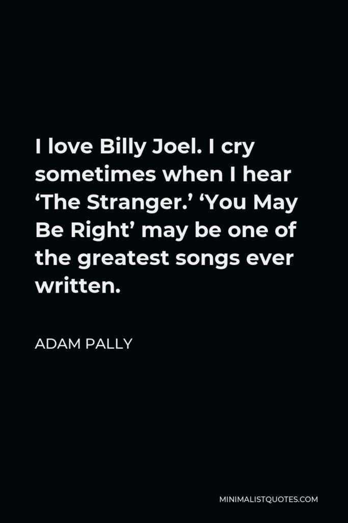 Adam Pally Quote - I love Billy Joel. I cry sometimes when I hear ‘The Stranger.’ ‘You May Be Right’ may be one of the greatest songs ever written.