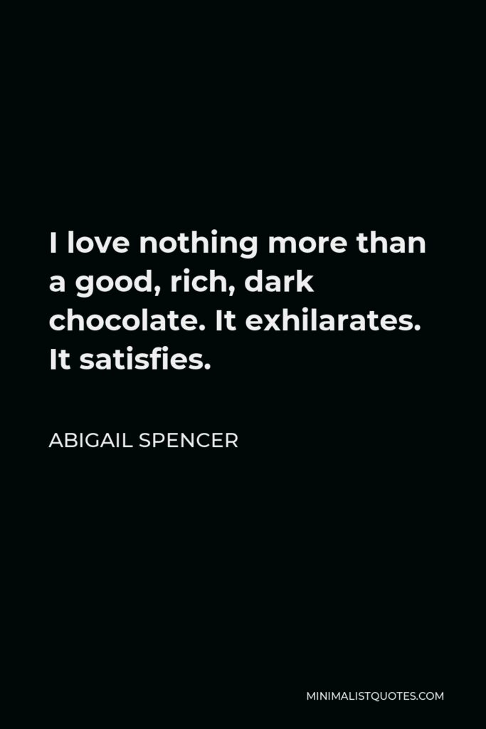 Abigail Spencer Quote - I love nothing more than a good, rich, dark chocolate. It exhilarates. It satisfies.