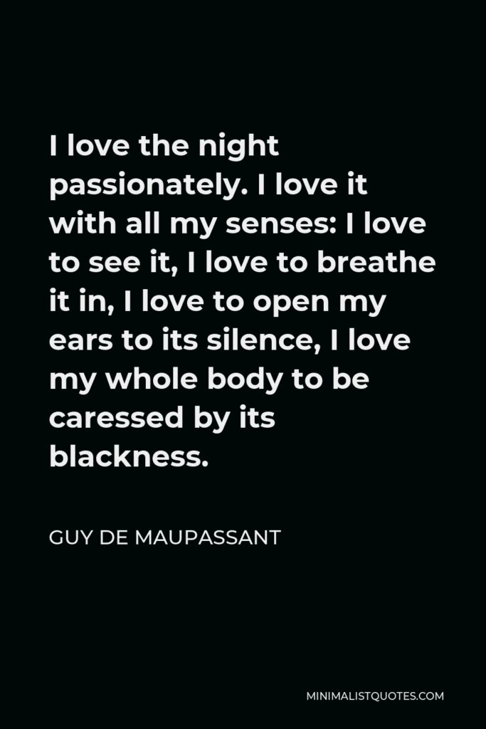 Guy de Maupassant Quote - I love the night passionately. I love it with all my senses: I love to see it, I love to breathe it in, I love to open my ears to its silence, I love my whole body to be caressed by its blackness.
