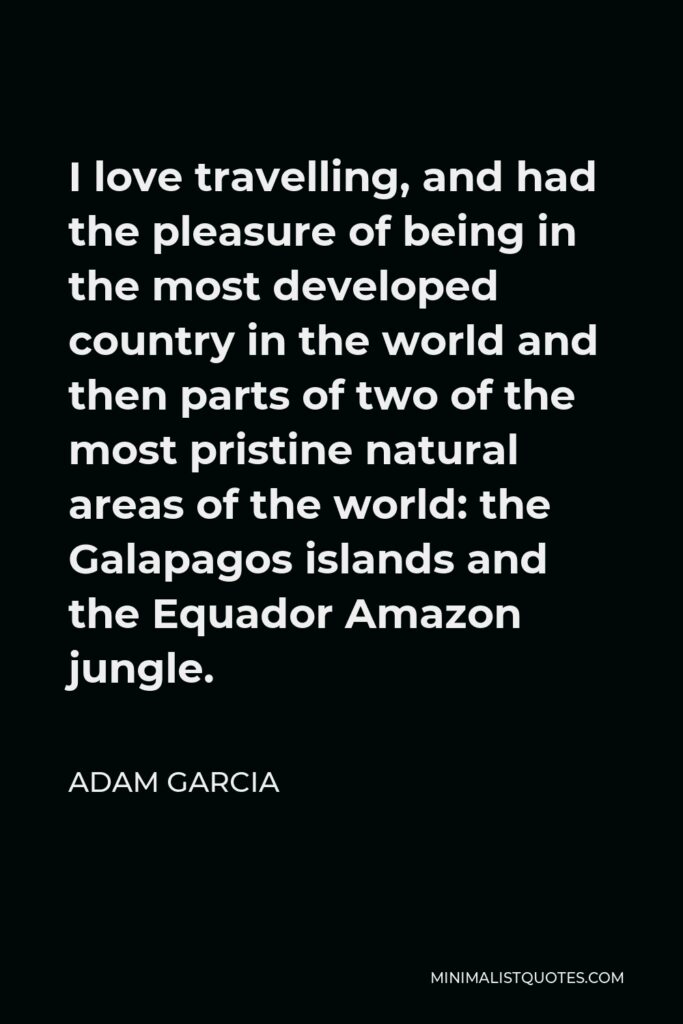 Adam Garcia Quote - I love travelling, and had the pleasure of being in the most developed country in the world and then parts of two of the most pristine natural areas of the world: the Galapagos islands and the Equador Amazon jungle.