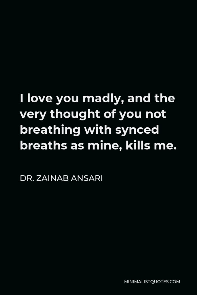 Dr. Zainab Ansari Quote - I love you madly, and the very thought of you not breathing with synced breaths as mine, kills me.