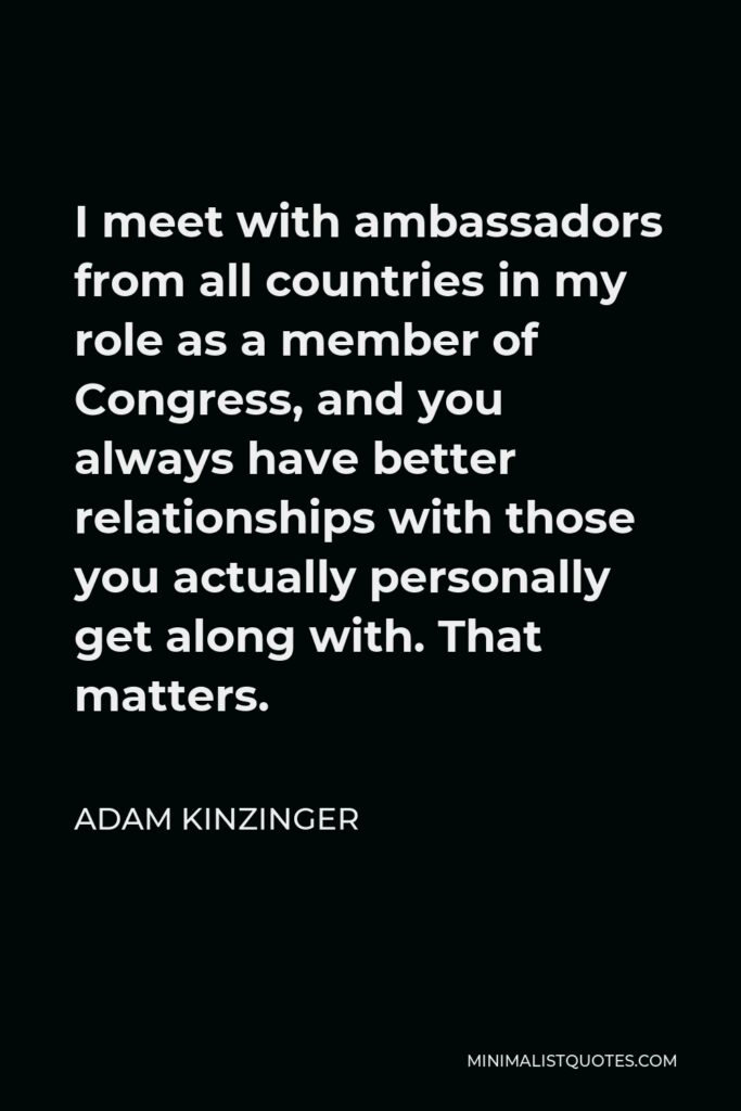 Adam Kinzinger Quote - I meet with ambassadors from all countries in my role as a member of Congress, and you always have better relationships with those you actually personally get along with. That matters.