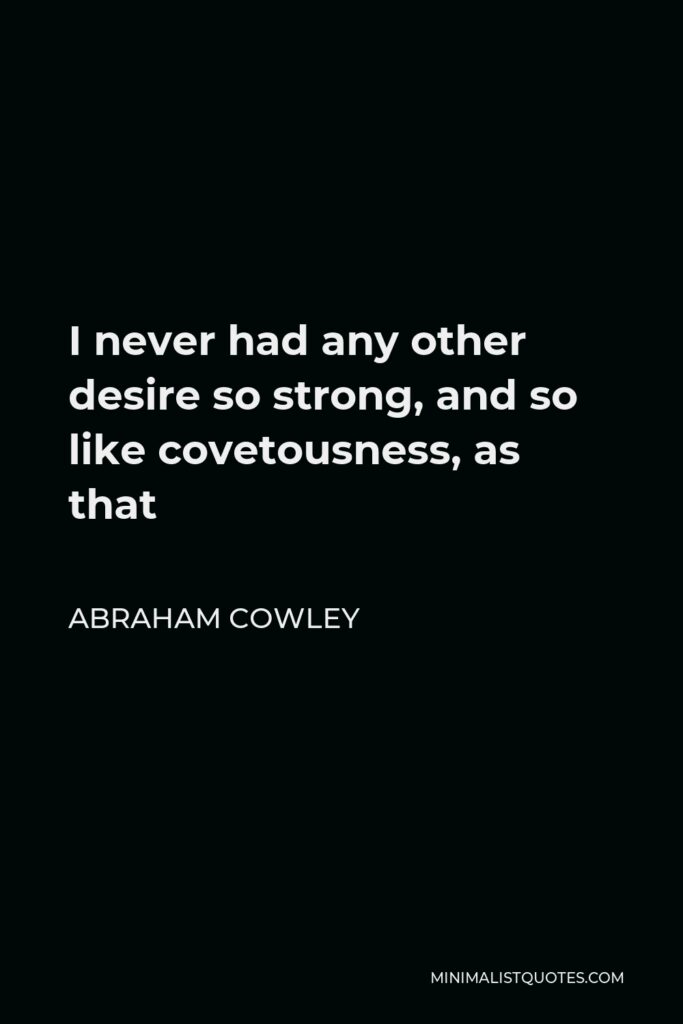 Abraham Cowley Quote - I never had any other desire so strong, and so like covetousness, as that