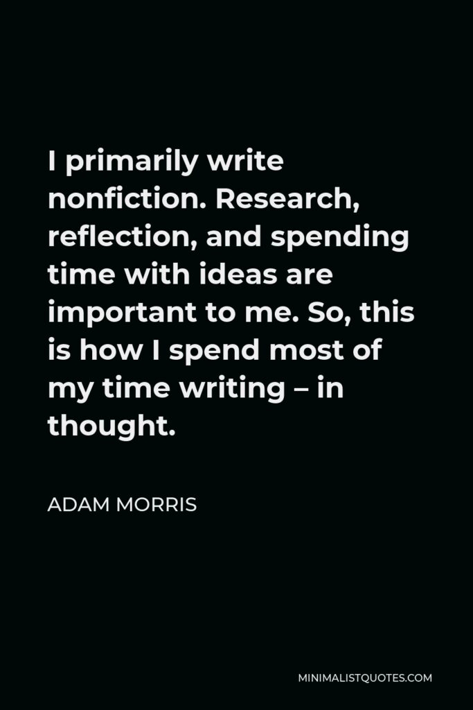 Adam Morris Quote - I primarily write nonfiction. Research, reflection, and spending time with ideas are important to me. So, this is how I spend most of my time writing – in thought.