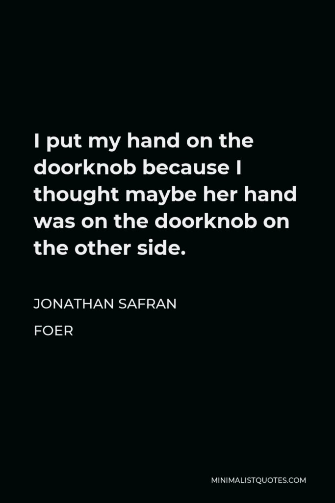 Jonathan Safran Foer Quote - I put my hand on the doorknob because I thought maybe her hand was on the doorknob on the other side.