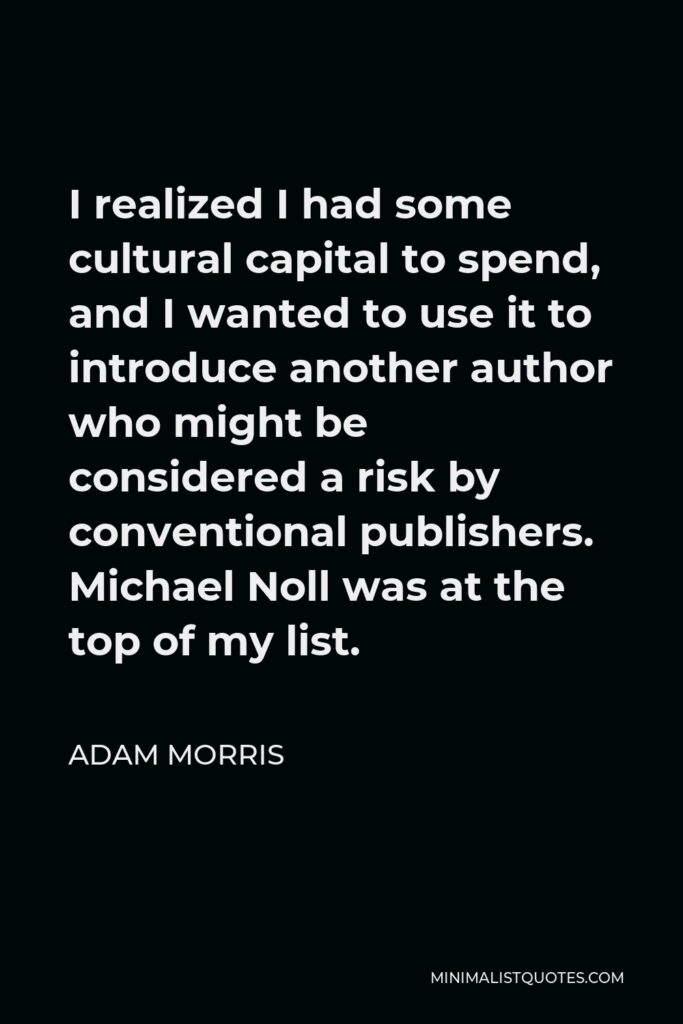 Adam Morris Quote - I realized I had some cultural capital to spend, and I wanted to use it to introduce another author who might be considered a risk by conventional publishers. Michael Noll was at the top of my list.