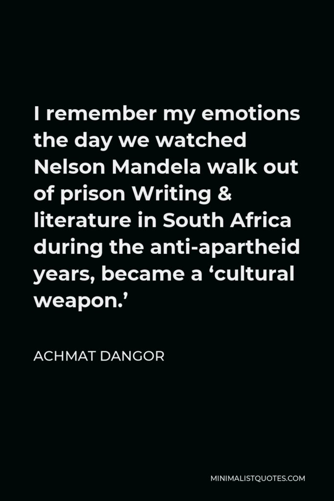 Achmat Dangor Quote - I remember my emotions the day we watched Nelson Mandela walk out of prison Writing & literature in South Africa during the anti-apartheid years, became a ‘cultural weapon.’