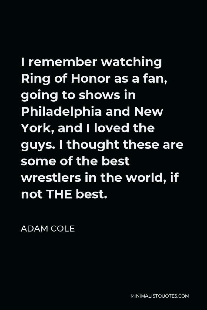 Adam Cole Quote - I remember watching Ring of Honor as a fan, going to shows in Philadelphia and New York, and I loved the guys. I thought these are some of the best wrestlers in the world, if not THE best.