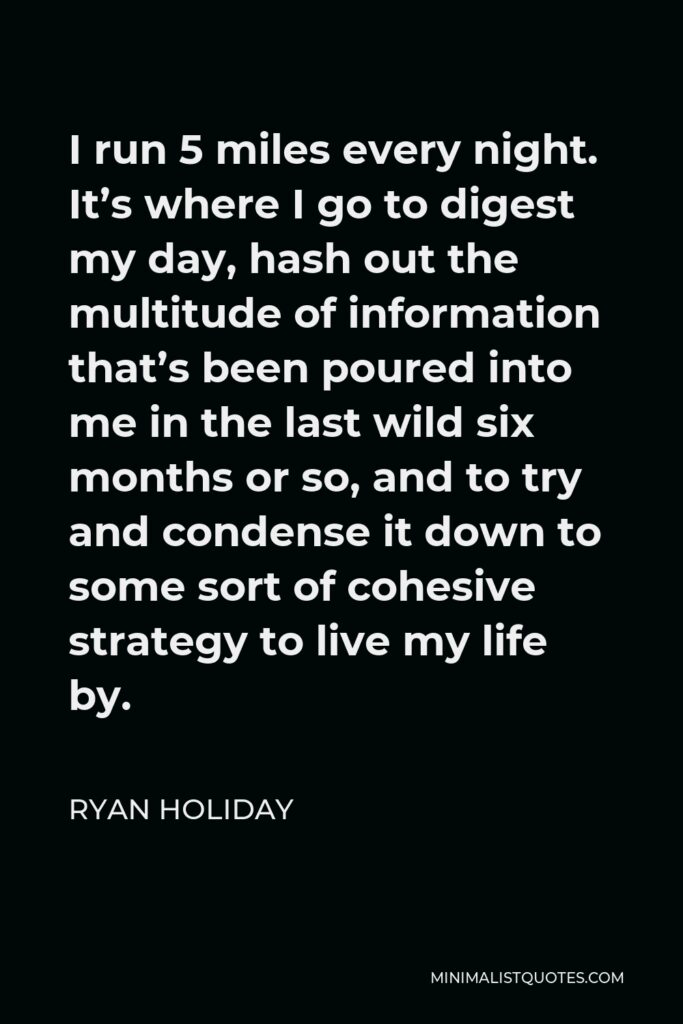 Ryan Holiday Quote - I run 5 miles every night. It’s where I go to digest my day, hash out the multitude of information that’s been poured into me in the last wild six months or so, and to try and condense it down to some sort of cohesive strategy to live my life by.