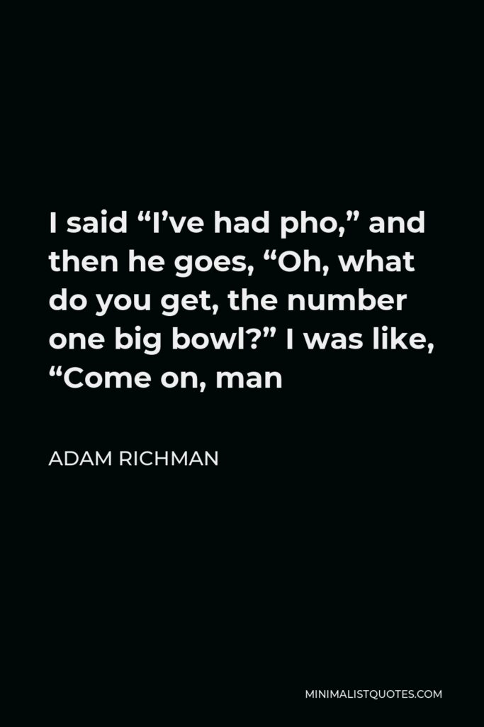 Adam Richman Quote - I said “I’ve had pho,” and then he goes, “Oh, what do you get, the number one big bowl?” I was like, “Come on, man