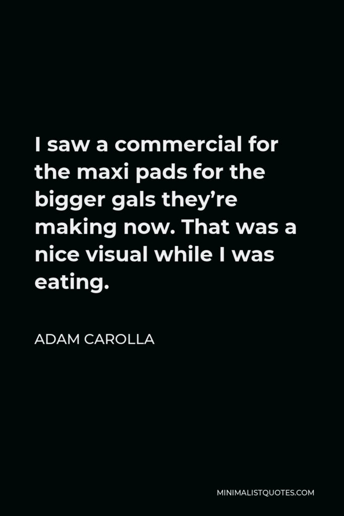 Adam Carolla Quote - I saw a commercial for the maxi pads for the bigger gals they’re making now. That was a nice visual while I was eating.
