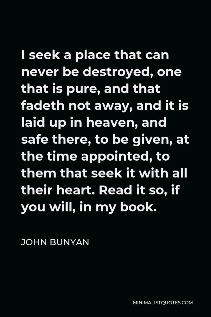 John Bunyan Quote - I seek a place that can never be destroyed, one that is pure, and that fadeth not away, and it is laid up in heaven, and safe there, to be given, at the time appointed, to them that seek it with all their heart. Read it so, if you will, in my book.
