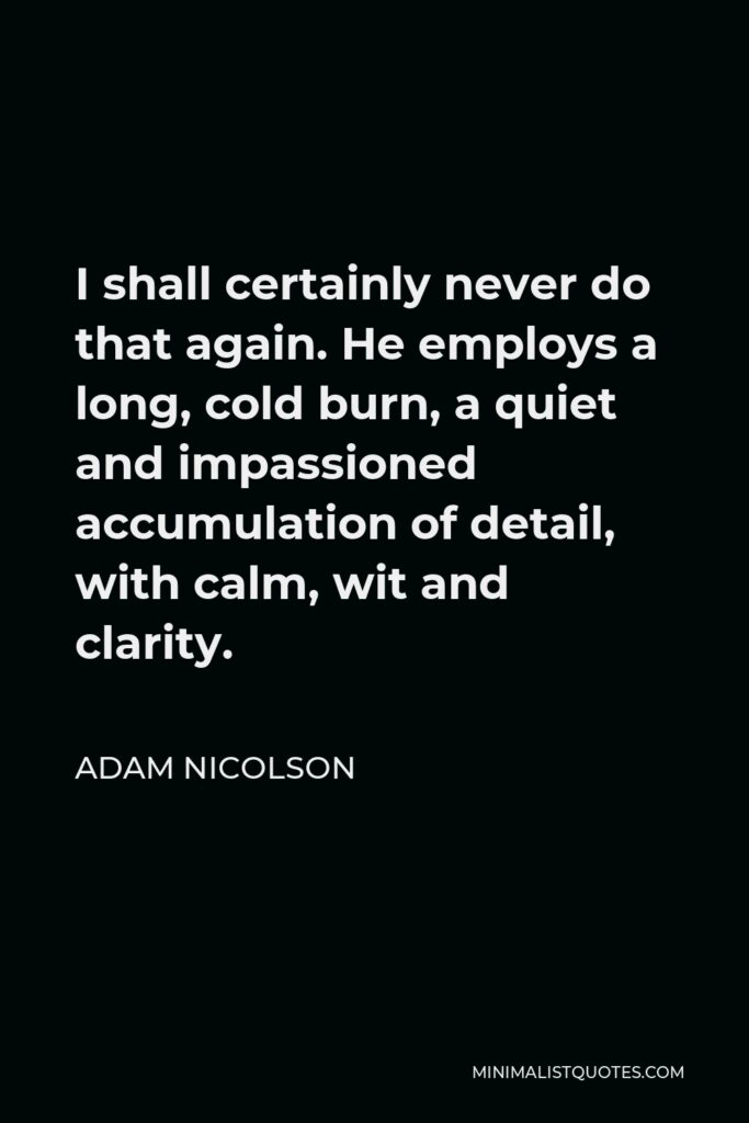 Adam Nicolson Quote - I shall certainly never do that again. He employs a long, cold burn, a quiet and impassioned accumulation of detail, with calm, wit and clarity.