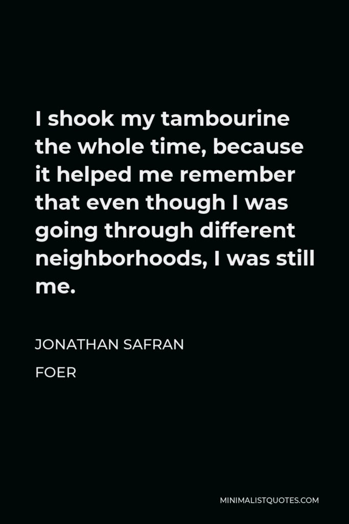 Jonathan Safran Foer Quote - I shook my tambourine the whole time, because it helped me remember that even though I was going through different neighborhoods, I was still me.