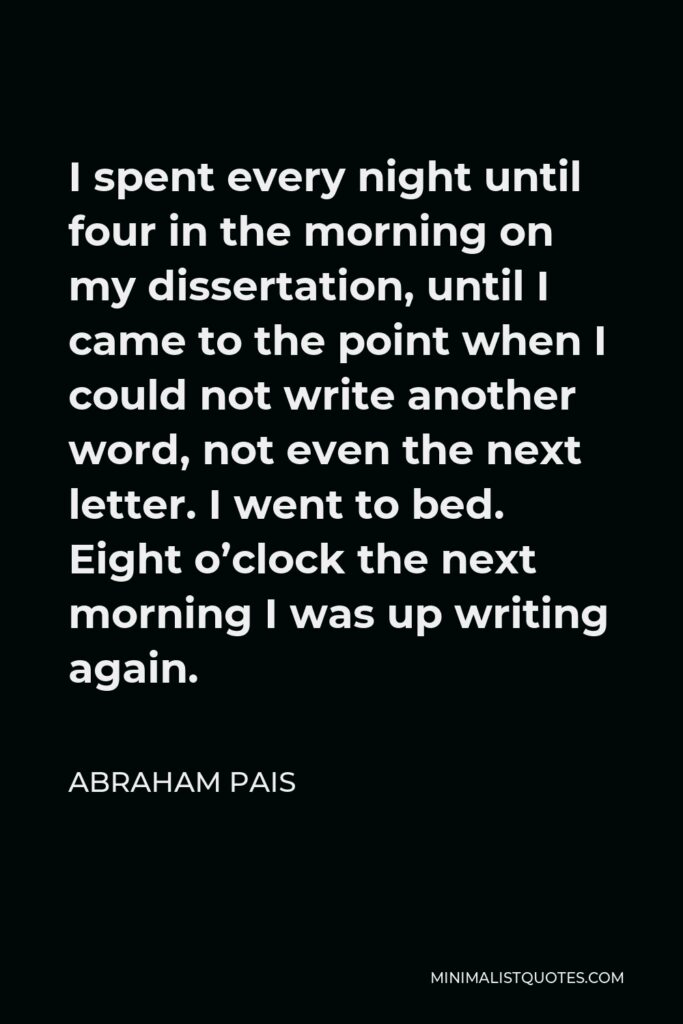 Abraham Pais Quote - I spent every night until four in the morning on my dissertation, until I came to the point when I could not write another word, not even the next letter. I went to bed. Eight o’clock the next morning I was up writing again.