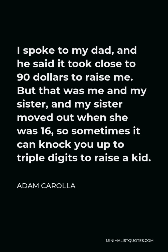 Adam Carolla Quote - I spoke to my dad, and he said it took close to 90 dollars to raise me. But that was me and my sister, and my sister moved out when she was 16, so sometimes it can knock you up to triple digits to raise a kid.