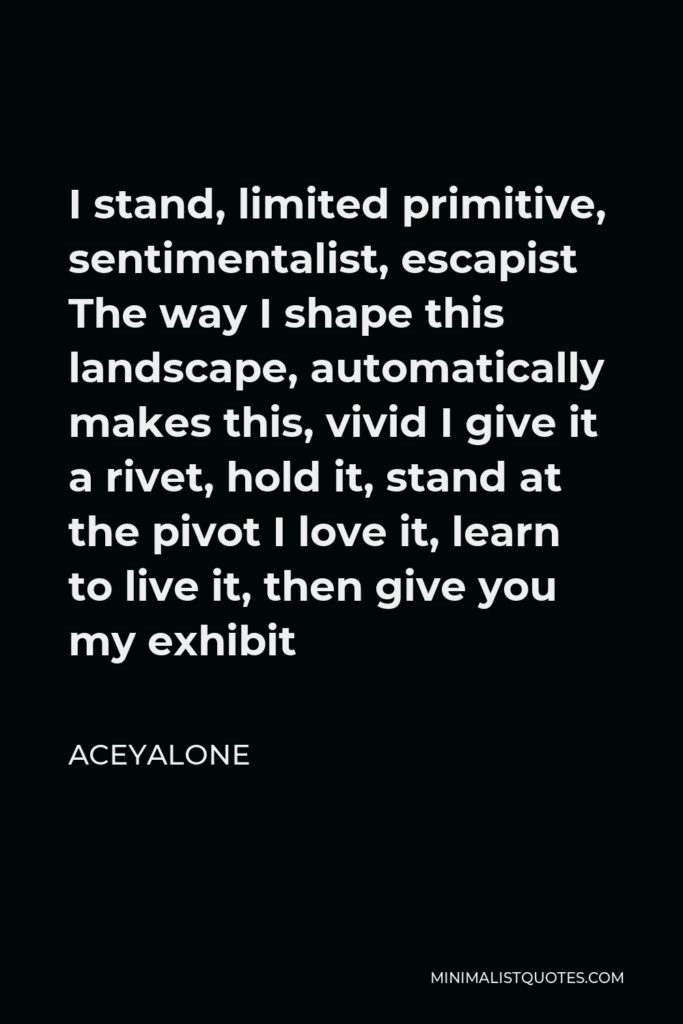 Aceyalone Quote - I stand, limited primitive, sentimentalist, escapist The way I shape this landscape, automatically makes this, vivid I give it a rivet, hold it, stand at the pivot I love it, learn to live it, then give you my exhibit