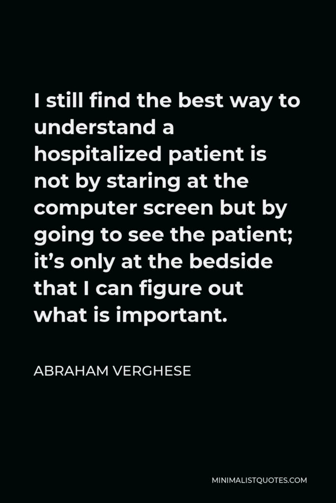 Abraham Verghese Quote - I still find the best way to understand a hospitalized patient is not by staring at the computer screen but by going to see the patient; it’s only at the bedside that I can figure out what is important.