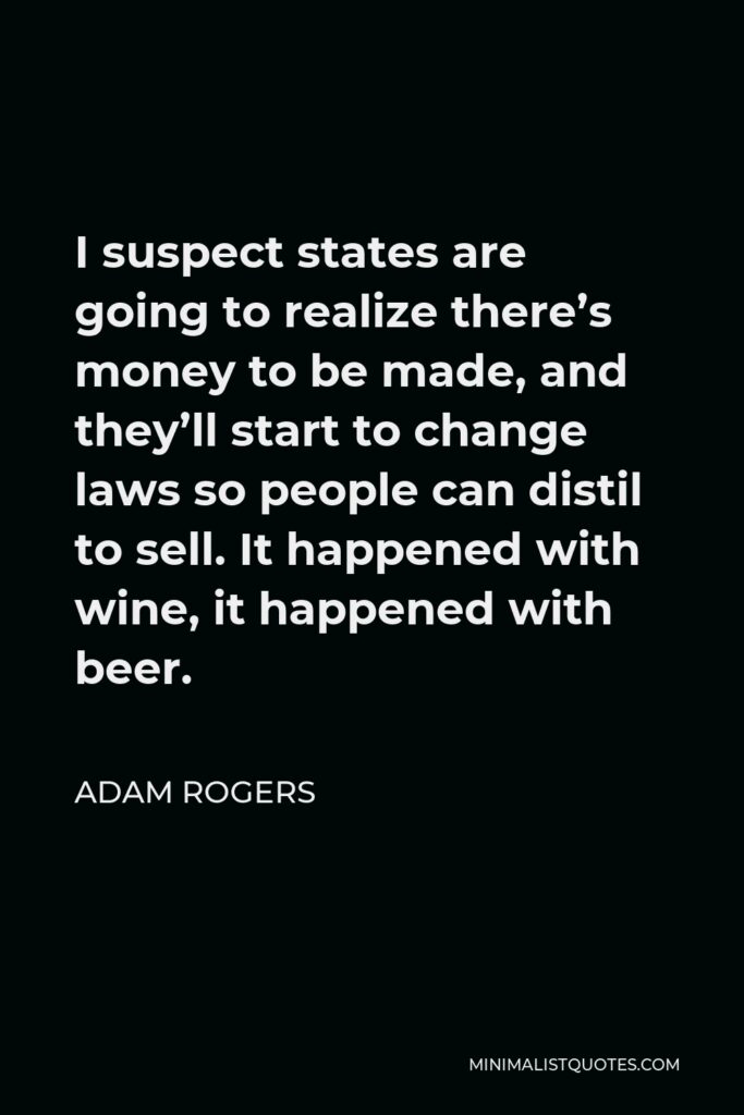 Adam Rogers Quote - I suspect states are going to realize there’s money to be made, and they’ll start to change laws so people can distil to sell. It happened with wine, it happened with beer.