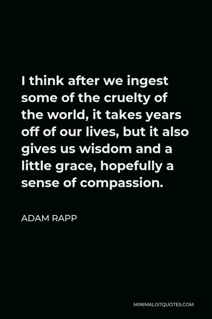 Adam Rapp Quote - I think after we ingest some of the cruelty of the world, it takes years off of our lives, but it also gives us wisdom and a little grace, hopefully a sense of compassion.